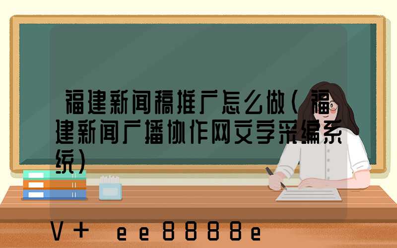 福建新闻稿推广怎么做(福建新闻广播协作网文字采编系统)