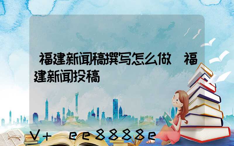 福建新闻稿撰写怎么做(福建新闻投稿)