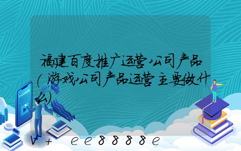 福建百度推广运营公司产品(游戏公司产品运营主要做什么)
