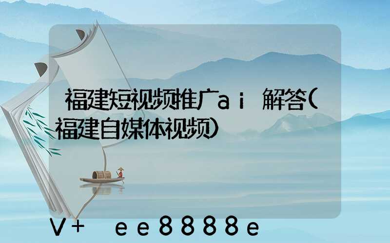 福建短视频推广ai解答(福建自媒体视频)
