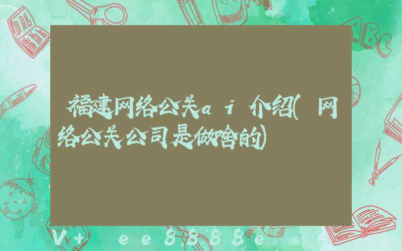 福建网络公关ai介绍(网络公关公司是做啥的)