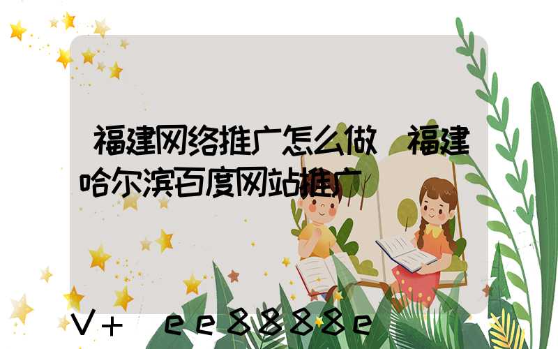 福建网络推广怎么做(福建哈尔滨百度网站推广)