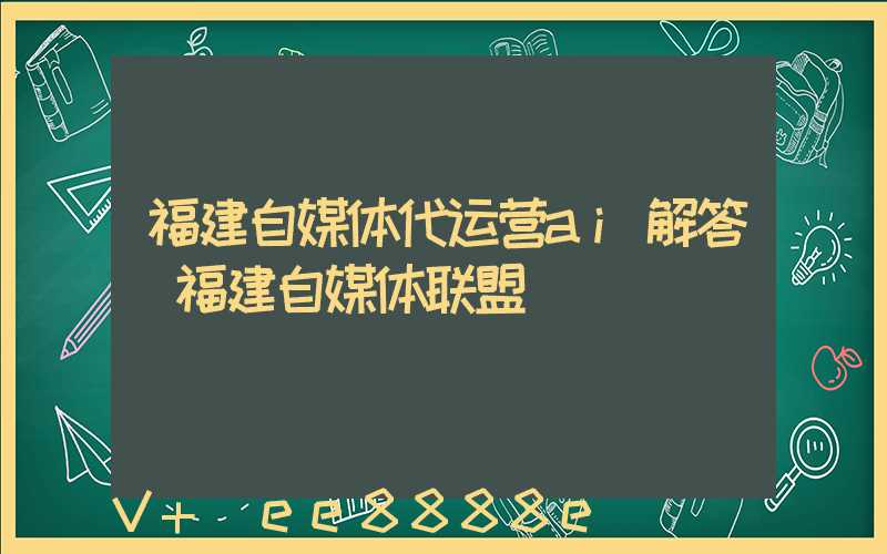 福建自媒体代运营ai解答(福建自媒体联盟)