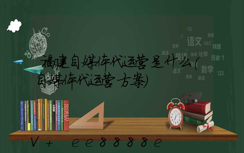 福建自媒体代运营是什么(自媒体代运营方案)