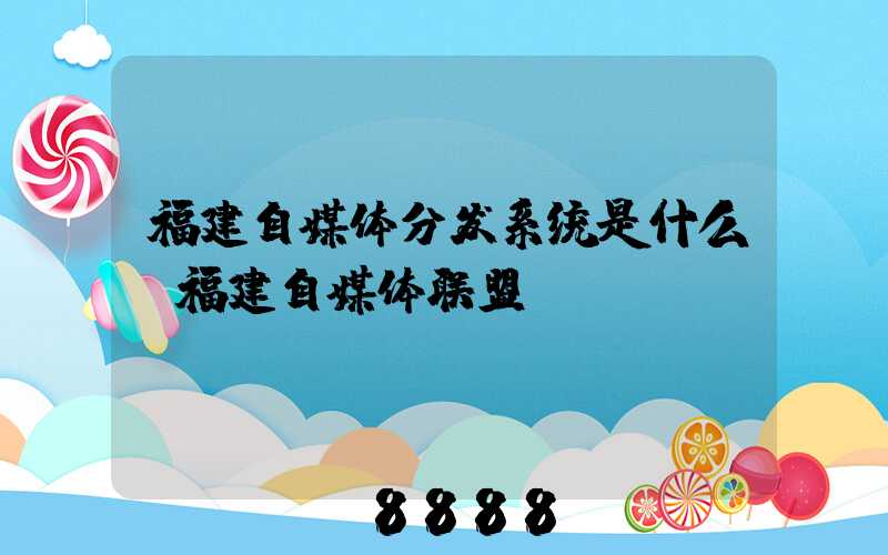 福建自媒体分发系统是什么(福建自媒体联盟)