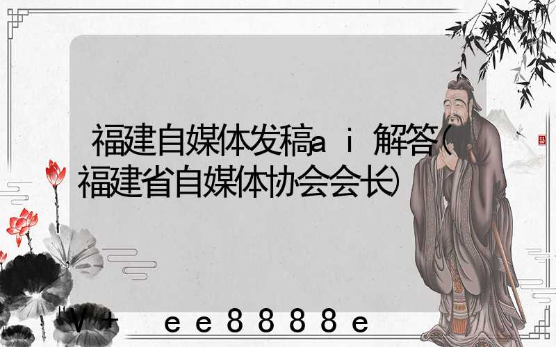 福建自媒体发稿ai解答(福建省自媒体协会会长)