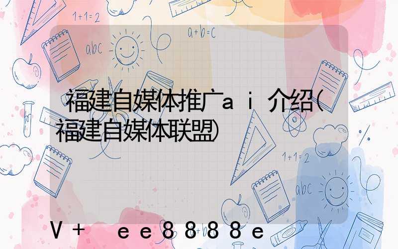 福建自媒体推广ai介绍(福建自媒体联盟)