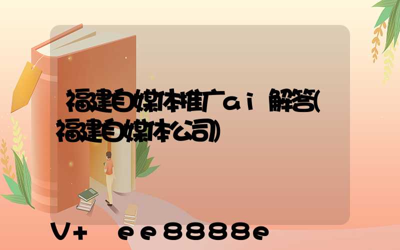 福建自媒体推广ai解答(福建自媒体公司)