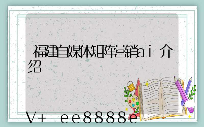 福建自媒体矩阵营销ai介绍