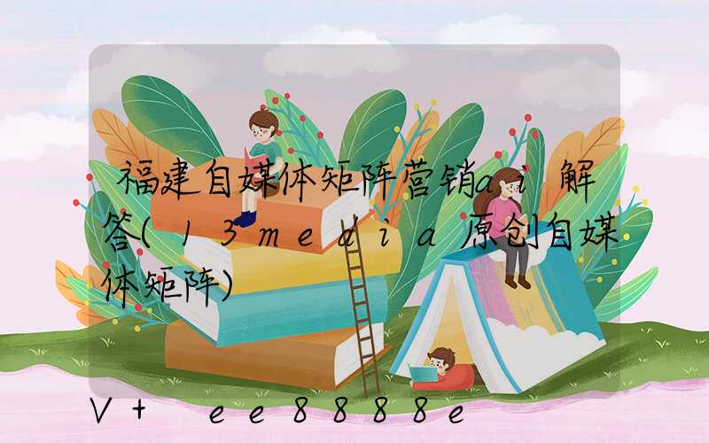 福建自媒体矩阵营销ai解答(13media原创自媒体矩阵)