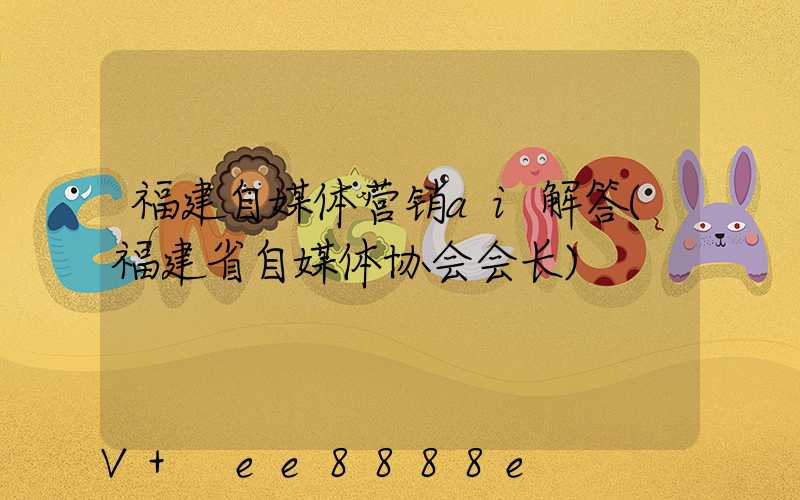 福建自媒体营销ai解答(福建省自媒体协会会长)