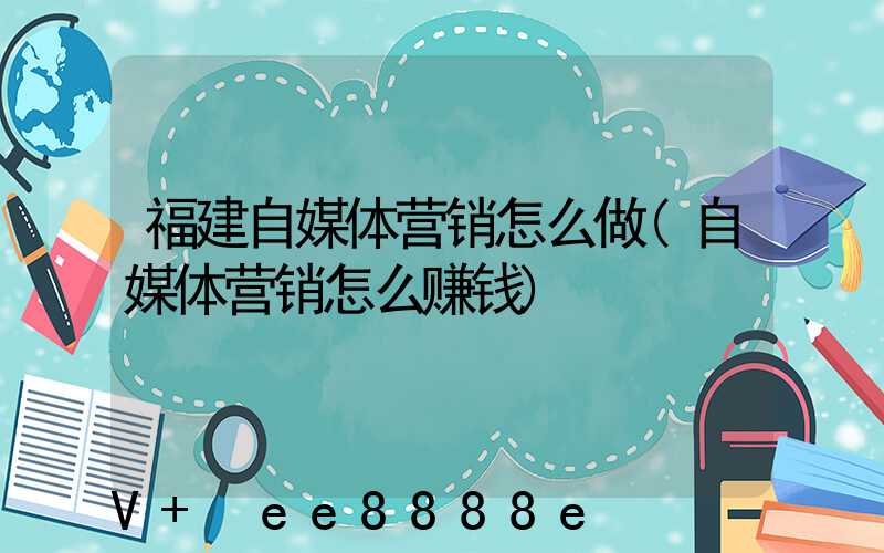 福建自媒体营销怎么做(自媒体营销怎么赚钱)