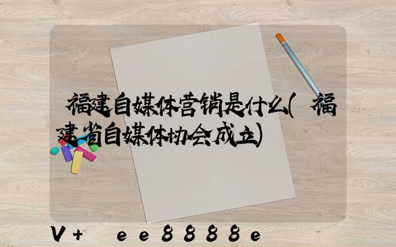 福建自媒体营销是什么(福建省自媒体协会成立)