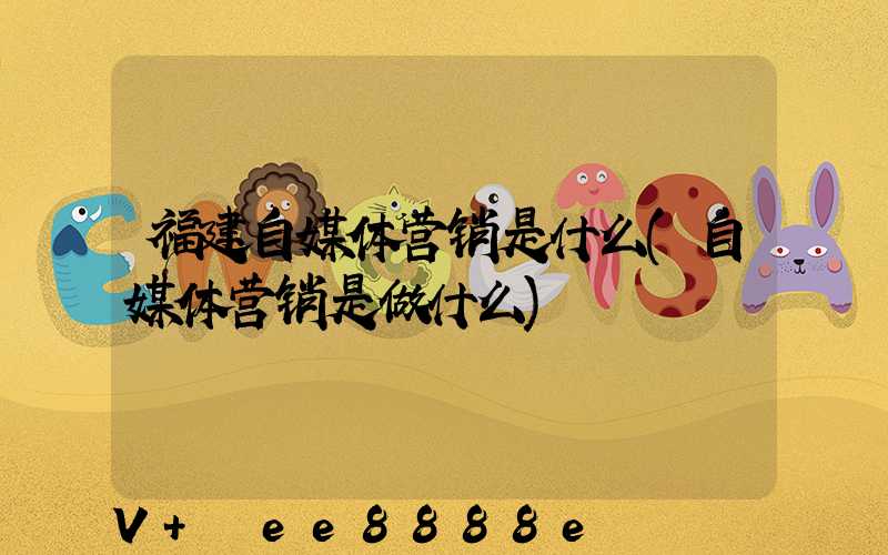 福建自媒体营销是什么(自媒体营销是做什么)