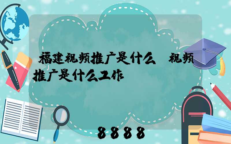 福建视频推广是什么(视频推广是什么工作)