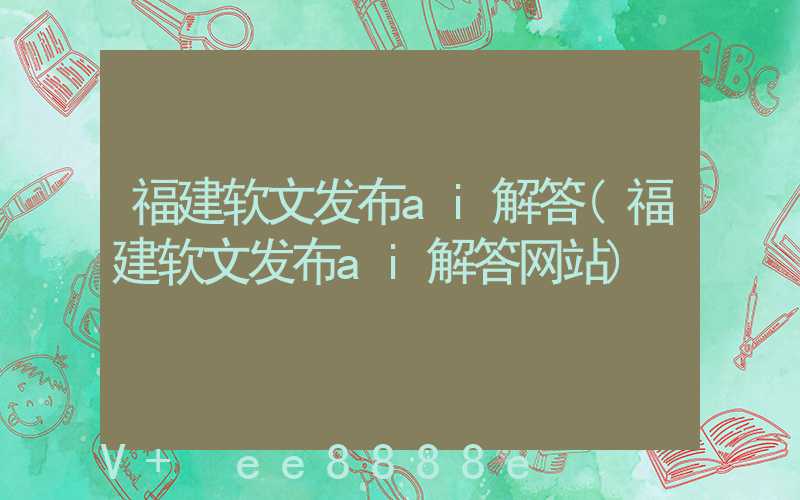 福建软文发布ai解答(福建软文发布ai解答网站)