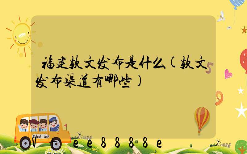 福建软文发布是什么(软文发布渠道有哪些)