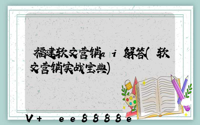 福建软文营销ai解答(软文营销实战宝典)