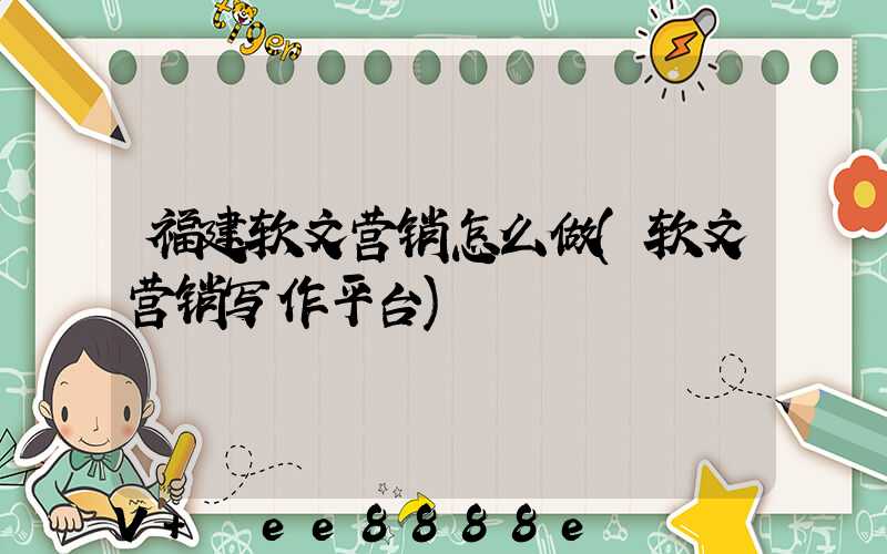 福建软文营销怎么做(软文营销写作平台)