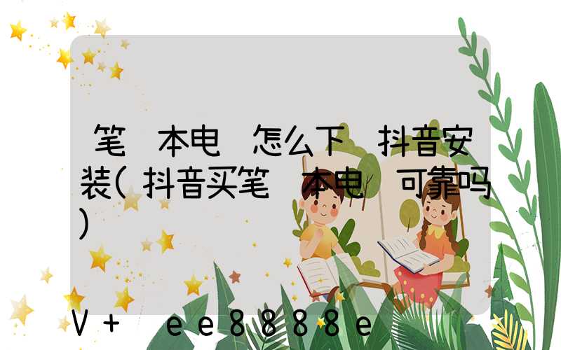 笔记本电脑怎么下载抖音安装(抖音买笔记本电脑可靠吗)