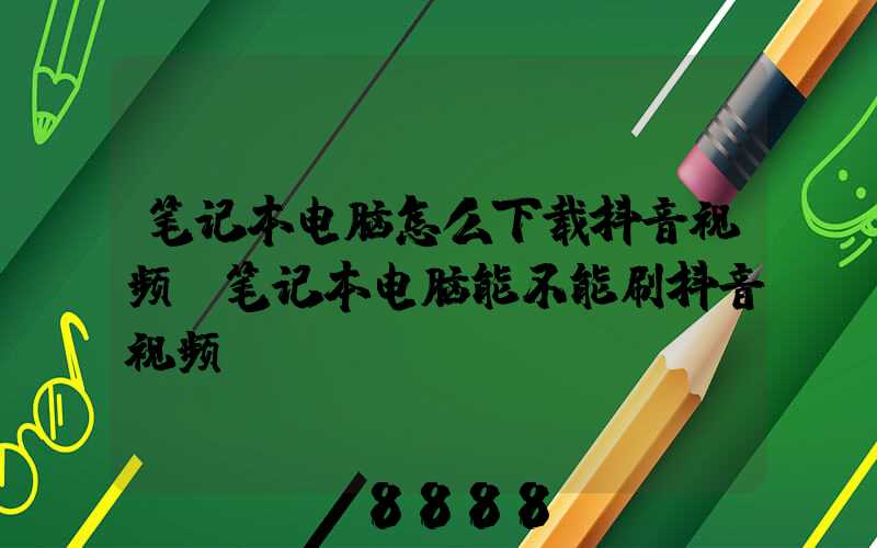 笔记本电脑怎么下载抖音视频(笔记本电脑能不能刷抖音视频)