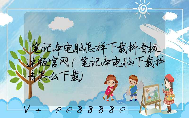 笔记本电脑怎样下载抖音极速版官网(笔记本电脑下载抖音怎么下载)