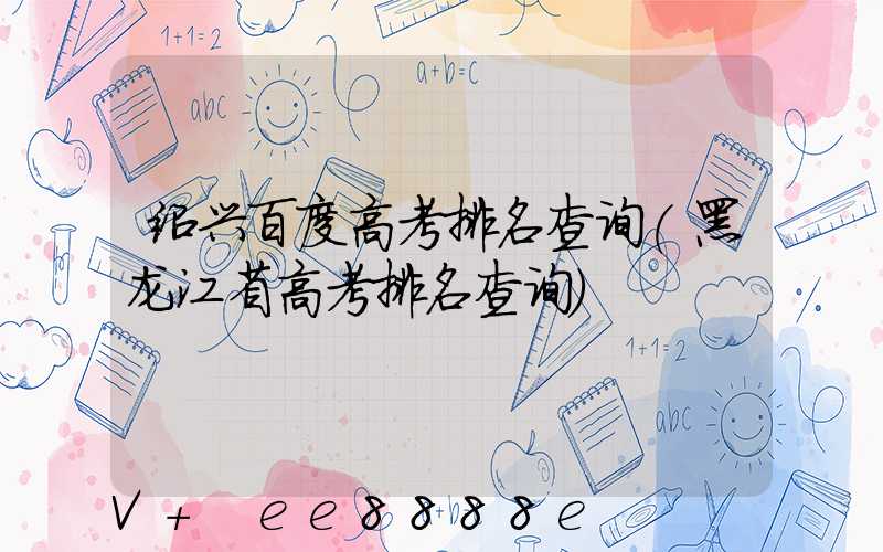 绍兴百度高考排名查询(黑龙江省高考排名查询)