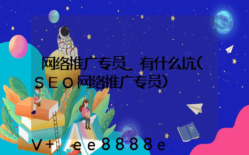 网络推广专员_有什么坑(SEO网络推广专员)