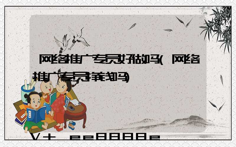 网络推广专员好做吗(网络推广专员挣钱吗)