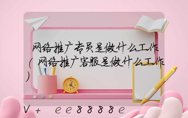 网络推广专员是做什么工作(网络推广客服是做什么工作)