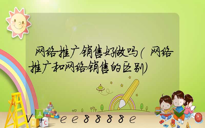 网络推广销售好做吗(网络推广和网络销售的区别)