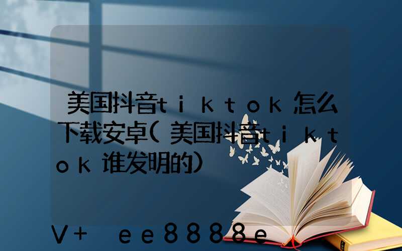 美国抖音tiktok怎么下载安卓(美国抖音tiktok谁发明的)