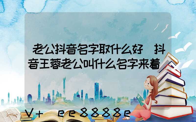 老公抖音名字取什么好(抖音王蓉老公叫什么名字来着)
