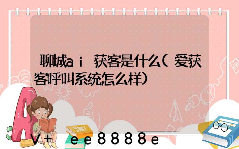 聊城ai获客是什么(爱获客呼叫系统怎么样)