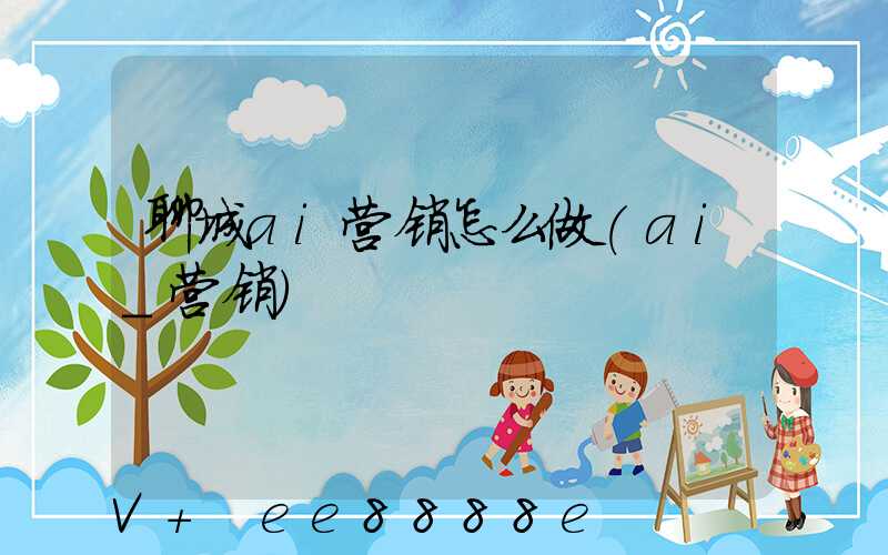 聊城ai营销怎么做(ai_营销)
