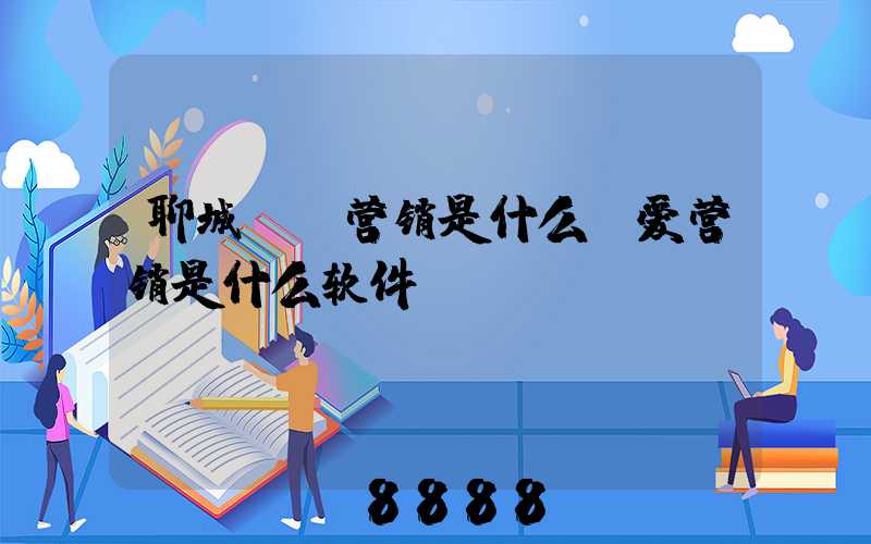 聊城ai营销是什么(爱营销是什么软件)