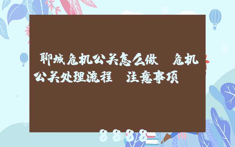 聊城危机公关怎么做(危机公关处理流程及注意事项)