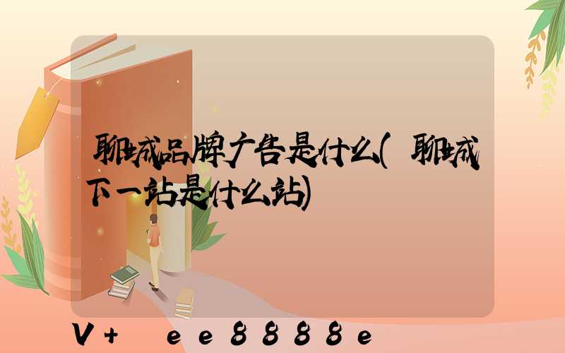 聊城品牌广告是什么(聊城下一站是什么站)