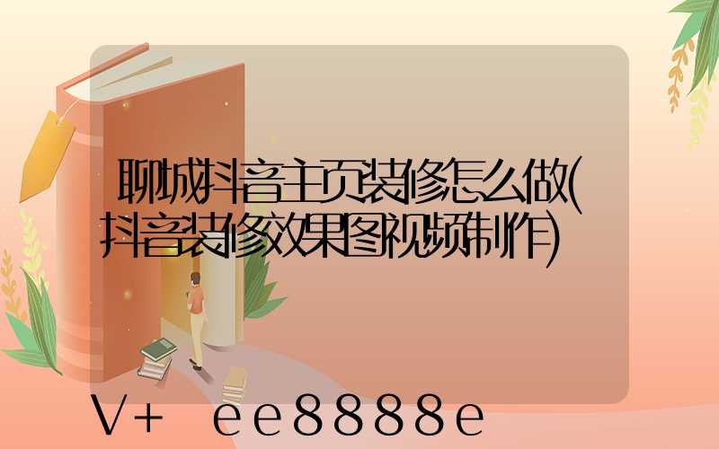 聊城抖音主页装修怎么做(抖音装修效果图视频制作)