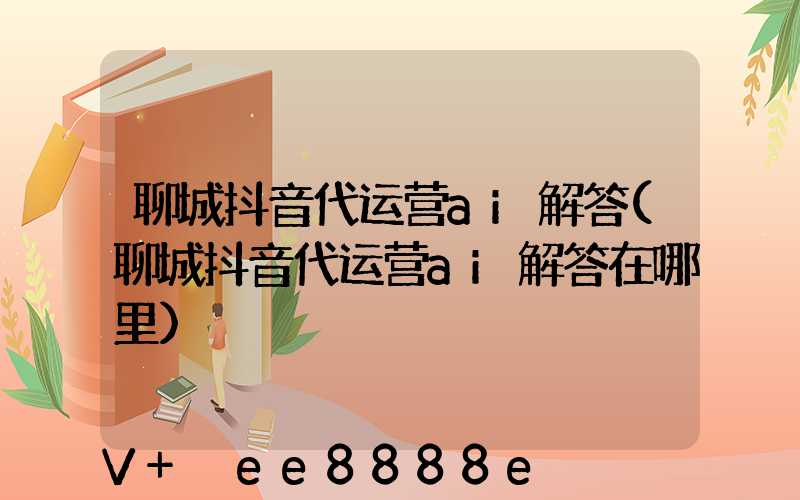 聊城抖音代运营ai解答(聊城抖音代运营ai解答在哪里)