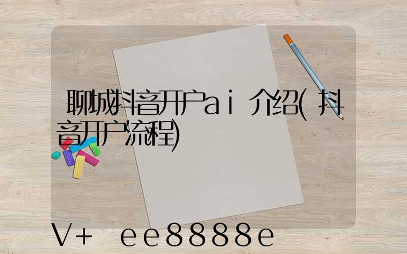 聊城抖音开户ai介绍(抖音开户流程)
