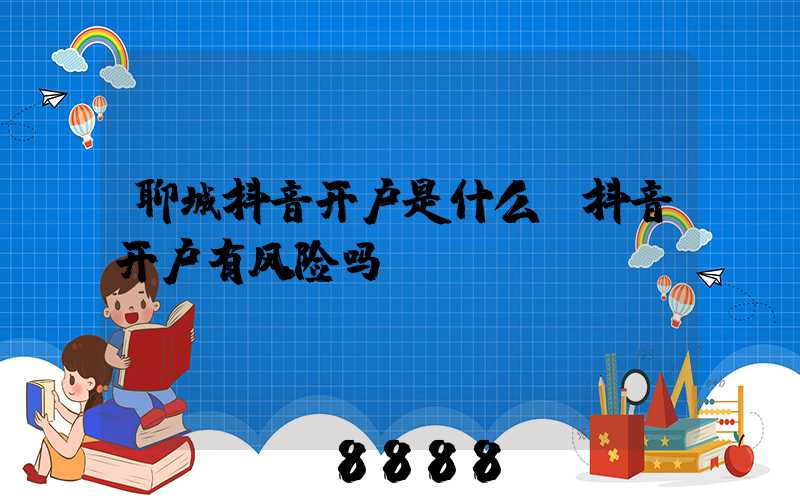 聊城抖音开户是什么(抖音开户有风险吗)