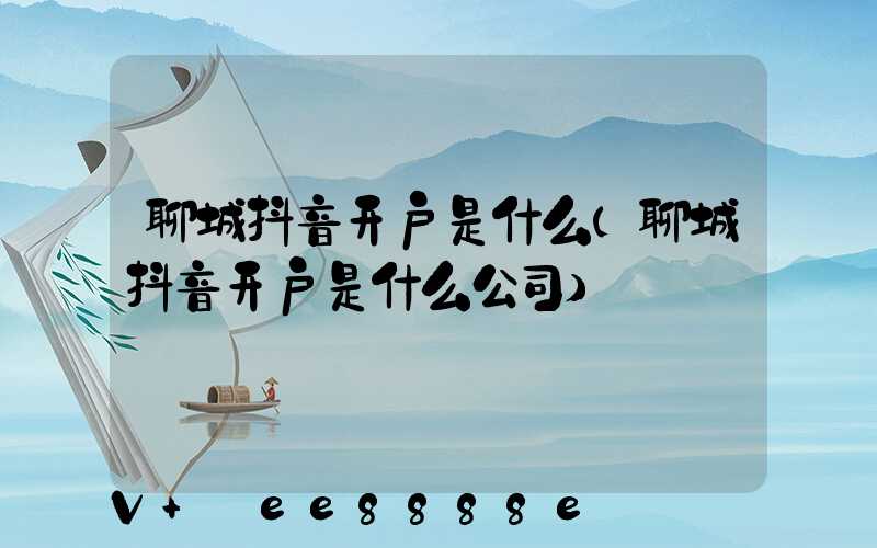 聊城抖音开户是什么(聊城抖音开户是什么公司)