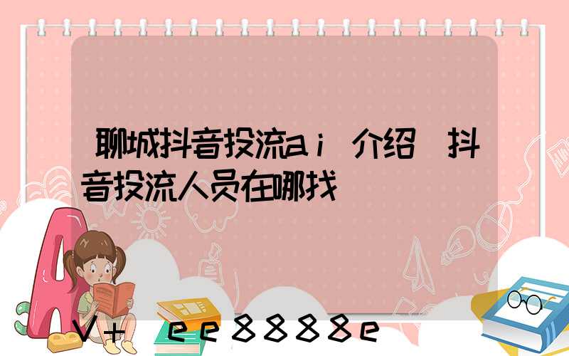 聊城抖音投流ai介绍(抖音投流人员在哪找)