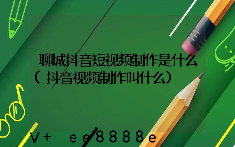 聊城抖音短视频制作是什么(抖音视频制作叫什么)