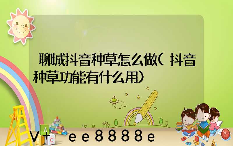 聊城抖音种草怎么做(抖音种草功能有什么用)