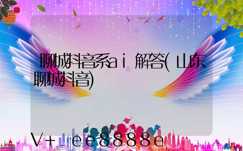 聊城抖音系ai解答(山东聊城抖音)