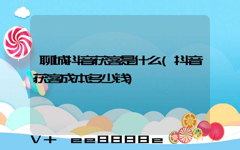 聊城抖音获客是什么(抖音获客成本多少钱)