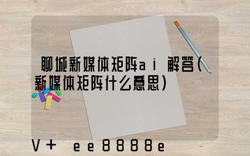 聊城新媒体矩阵ai解答(新媒体矩阵什么意思)