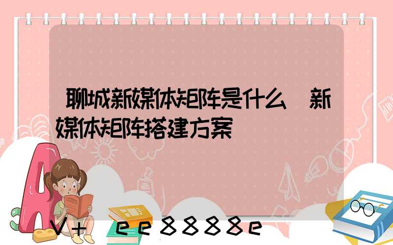 聊城新媒体矩阵是什么(新媒体矩阵搭建方案)